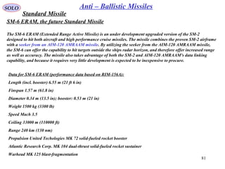 81
SOLO Anti – Ballistic Missiles
Data for SM-6 ERAM (performance data based on RIM-156A):
Length (incl. booster) 6.55 m (21 ft 6 in)
Finspan 1.57 m (61.8 in)
Diameter 0.34 m (13.5 in); booster: 0.53 m (21 in)
Weight 1500 kg (3300 lb)
Speed Mach 3.5
Ceiling 33000 m (110000 ft)
Range 240 km (130 nm)
Propulsion United Techologies MK 72 solid-fueled rocket booster
Atlantic Research Corp. MK 104 dual-thrust solid-fueled rocket sustainer
Warhead MK 125 blast-fragmentation
SM-6 ERAM, the future Standard Missile
The SM-6 ERAM (Extended Range Active Missile) is an under development upgraded version of the SM-2
designed to hit both aircraft and high performance cruise missiles. The missile combines the proven SM-2 airframe
with a seeker from an AIM-120 AMRAAM missile. By utilizing the seeker from the AIM-120 AMRAAM missile,
the SM-6 can offer the capability to hit targets outside the ships radar horizon, and therefore offer increased range
as well as accuracy. The missile also takes advantage of both the SM-2 and AIM-120 AMRAAM's data linking
capability, and because it requires very little development is expected to be inexpensive to procure.
Standard Missile
 