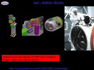 98
Anti – Ballistic MissilesSOLO
http://www.ausairpower.net/APA-DEW-HEL-Analysis.html
High Energy Lasers
This image shows a technician
working on the optical
telescope turret of the ALL
HEL weapon. Note the array
of ancillary optical sensors
(USAF).
COIL Turret AssemblyBeam Control Subsystem
A single stage
of the COIL laser
Airborne Laser Gun Boeing 747-400 YAL-1 Chemical
Oxygen Iodine Laser Missile Defense
 