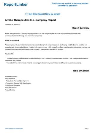 Find Industry reports, Company profiles
ReportLinker                                                                      and Market Statistics



                                          >> Get this Report Now by email!

Antibe Therapeutics Inc.-Company Report
Published on April 2010

                                                                                                            Report Summary

Antibe Therapeutics Inc.-Company Report provides up to date insight into the structure and operations of privately-held
pharmaceutical, biotechnology and biomedical companies.


Scope of the reports


Accessing accurate, current and comprehensive content on private companies can be challenging and Life Science Analytics has
created a suite of reports that deliver the latest information on over 1,000 private firms. Each report provides a corporate overview and
business description along with detail on the company's management team and its products. .


Key benefits


   * Private Company Reports deliver independent insight into a company's operations and products - vital intelligence for investors,
competitors and partners.
   * Save both time and money by instantly accessing private company data that can be difficult to source independently.




                                                                                                             Table of Content

Business Summary
Product Glance
--Products by Phase of Development
--Products by Disease Hub Classification
--Products by Indication
Product Summary
Product Details




Antibe Therapeutics Inc.-Company Report                                                                                         Page 1/3
 