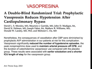 VASOPRESINA
Nonetheless, the consequences of vasodilation after CBP were diminished by
prophylactic AVP administration in our patients at risk for this complication.
Vasopressin significantly reduced the number of hypotensive episodes, the
peak norepinephrine dose used to maintain arterial pressure off CPB, and
the duration of catecholamine vasopressor use compared with the placebo
group. These results were associated with earlier extubation and a shorter
ICU length of stay for the vasopressin group.
Ann Thorac Surg. 2003
 