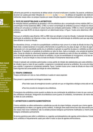 ia a antibióticos   suficiente para permitir os mecanismos de defesa celular e humoral erradicarem a bactéria. Se possível, antibióticos
                     deveriam ser usados para tratar infecções do endocárdio ou das meninges. As defesas do hospedeiro são relativame
                     ineficientes nesses sites e os perigos impostos por essas infecções requerem imediata erradicação dos organismos.

                     D. TESTE DE SUSCEPTIBILIDADE A ANTIBIÓTICOS
     Figura 1        As medições básicas quantitativas da atividade in vitro de antibióticos são a concentração mínima inibitória (MIC) e a
sceptibilidade a     concentração mínima bactericida (MBC). O MIC é a menor concentração do antibiótico que leva à inibição do crescim
                     (colônias em uma placa ou turbidez em cultura líquida) sob condições padronizadas. O MBC é a menor concentração
                     antibiótico que mata 99.9% do inóculo original em um determinado tempo. A Figura 1 ilustra como determinar o MIC
                     antibiótico.

                     Para que um antibiótico seja eficiente o MIC ou MBC deve ser atingido no local da infecção. A adsorção farmacológic
                     distribuição do antibiótico vai influenciar a dose, rota e frequência de administração do antibiótico para que seja ating
                     dose eficiente no local da infecção.

                     Em laboratórios clínicos, um teste de susceptibilidade a antibióticos mais comum é um teste de difusão de disco (Figu
                     Neste teste o isolado bacteriano é inoculado uniformemente na superfície de uma placa de ágar. Um disco de papel d
                     impregnado com uma quantidade padrão de um antibiótico é aplicado na superfície da placa e o antibiótico se difund
                     adjascente. O resultado é um gradiente do antibiótico ao redor do disco. Após a incubação, uma camada de bactéria
                     placa. Zonas de inibição do crescimento bacteriano poderão estar presentes ao redor do disco de antibiótico. O tama
                     zona de inibição depende da taxa de difusão do antibiótico, do grau de sensibilidade do micorganismo, e da taxa de c
                     da bactéria. A zona de inibição no disco do teste de difusão é inversamente relacionada ao MIC.

                     O teste é realizado sob condições padronizadas e zonas padrão de inibição são estabelecidas para cada antibiótico.
VRAS CHAVE
                     de inibição é igual ou maior do que a padrão, o organismo é considerado sensível ao antibiótico. Se a zona de inibiçã
 letividade
                     que a padrão, o organismo é considerado resistente. Figura 1 também ilustra como o teste de difusão em disco é feit
e terapêutico
                     ilustra algumas das zonas-padrão de inibição de vários antibióticos.
actericida
 teriostático
                     E. TERAPIA COMBINADA
    MIC
                     Terapia combinada com dois ou mais antibióticos é usada em casos especiais:
   MBC
Difusão de Disco
                     Para prevenir o aparecimento de linhagens resistentes:
 o de Antibióticos
 gonismo de
                                  Para tratar casos de emergência durante o período em que um diagnóstico etiológico ainda está em de
  tibióticos
microbianos
                                  Para tirar proveito do sinergismo dos antibióticos.
ência Cruzada
ência Múltipla
                     O sinergismo dos antibióticos ocorre quando os efeitos de uma combinação de antibióticos é maior do que a soma do
                     dos antibióticos individuais. Antagonismo de antibióticos ocorre quando um antibiótico, normalmente o de menor efei
                     no efeito do outro antibiótico.

                     F. ANTIBIÓTICOS E AGENTES QUIMIOTERÁPICOS

                     O termo antibiótico se refere estritamente a substâncias que são de origem biológica, enquanto que o termo agente
                     quimioterapêutico se refere a um agente químico sintético. A distinção entre esses termos tem sido obscurecida porq
                     dos nossos mais novos “antibióticos” são na verdade produtos biológicos quimicamente modificados ou mesmo prod
                     biológicos sintetizados quimicamente.

                     Os termos genéricos para referir a antibióticos ou a agentes quimioterapêuticos são agentes antimicrobianos. Entreta
                     termo antibiótico é frequentemente usado para referir a todos os tipos de agentes antimicrobianos.
 
