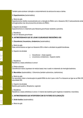 Também pode acontecer coloração e comprometimento da estrutura de ossos e dentes.

       3. Espectinomicina (bacteriostático)

       a. Modo de ação
       Espectinomicina interfere reversivelmente com a interação do RNAm com o ribossomo 30S. É estruturalmente simila
       aminoglicosídios mas não provoca êrros de leitura do RNAm.

       b. Espectro de atividade -
       Espectimomicina é o tratamento para Neisseria gonorrhoeae resistente a penicilina.

       c. Resistência
       É raro em Neisseria gonorrhoeae
       B. ANTIMICROBIANOS QUE SE LIGAM À SUBUNIDADE RIBOSSÔMICA 50S

       1. Cloranfenicol, lincomicina, clindamicina (bacteriostático)

       a. Modo de ação
col    Estes antimicrobianos se ligam ao ribossomo 50S e inibem a atividade da peptidil-transferase.

       b. Espectro de atividade

                                        Cloranfenicol – Amplo espectro
                                        Lincomicina e clindamicina – Espectro restrito

       c. Resistência
a      Resistência a esses antibióticos é comum

       d. Efeitos adversos
       Cloranfenicol é tóxico (supressor de medula óssea) mas é usado no tratamento de meningite bacteriana.

       2. Macrolídios (bacteriostático) - Eritromicina (também azitromicina, claritromicina)

dico   a. Modo de ação
       Os macrolídios inibem a translocação do peptidil tRNA do sítio A para o sítio P no ribossomo ao ligar-se ao RNA 23S
       subunidade 50S.

       b. Espectro de atividade
       Bactéria gram-positiva, Micoplasma, Legionela

       c. Resistência
a      Resistência a esses antibióticos é comum. A maioria das bactérias gram-negativas é resistente a macrolídios.

       C. ANTIMICROBIANOS QUE INTERFEREM COM OS FATORES DE ELONGAÇÃO

       1. Ácido fusídico (bacteriostático)

       a. Modo de ação
 