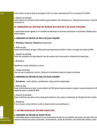 díxico              Ácido fusídico se liga ao fator de elongação G (EF-G) e inibe a liberação de EF-G do complexo EF-G/GDP.

                    b. Espectro de atividade
                    Ácido fusídico só é eficiente contra bactérias gram-positivas como Streptococcus, Staphylococcus aureus e Coryneb
                    minutissimum.

                    IV. INIBIDORES DA SÍNTESE DE ÁCIDOS NUCLÊICOS E DE SUAS FUNÇÕES

                    A seletividade desses agentes é um resultado de diferenças em enzimas procarióticas e eucarióticas afetadas pelo a
                    antimicrobianio.

                    A. INIBIDORES DA SÍNTESE DE RNA E DE SUAS FUNÇÕES

                    1. Rifampina, rifamicina, rifampicina (bactericidas)

                    a. Modo de ação
                    Esses antimicrobianos se ligam à RNA polimerase dependente de DNA e inibem a iniciação da síntese de RNA.

                    b. Espectro de atividade
                    Estes são antibióticos de largo espectro mas são usados mais comumente no tratamento da tuberculose

                    c. Resistência

                    Resistência a esses antibióticos é comum.

                    d. Terapia combinada
                    Uma vez que a resistência é comum, rifampina é normalmente usada em terapia combinada

                    B. INIBIDORES DA SÍNTESE DE DNA E DE SUAS FUNÇÕES

                    1. Quinolonas – ácido nalidíxico, ciprofloxacino, ácido oxolínico (bactericidas)

                    a. Modo de ação
                    Esses antimicrobianos se ligam à subunidade A da DNA girase (topoisomerase) e impede o superenrolamento do DN
                    impedindo assim a síntese de DNA.

                    b. Espectro de atividade -
                    Esses antibióticos são ativos contra cocos gram-positivos e são usados no tratamento de infecções do trato urinário.

                    c. Resistência
                    É comum para o ácido nalidíxico e está se desenvolvento para ciprofloxacino.


                    V. ANTIMICROBIANOS ANTIMETABÓLITOS

                    A. INIBIDORES DA SÍNTESE DO ÁCIDO FÓLICO
      Figura 5      A seletividade desses antimicrobianos é uma consequência do fato de que bactérias não podem usar ácido fólico pré
o do ácido fólico   precisam sintetizar seu próprio ácido fólico. Contrariamente, células de mamíferos usam ácido fólico obtidos a partir d
 