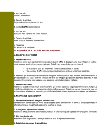 a. Modo de ação
Similar a sulfonamidas

b. Espectro de atividade
Dapsona é usado no tratamento da lepra

3. Isoniazida (INH) (bacteriostático)

a. Modo de ação
Isoniazida inibe a síntese dos ácidos micólicos.

b. Espectro de atividade -
INH é usado no tratamento da tuberculose

c. Resistência
Há ocorrência de resistência
VI. RESISTÊNCIA A DROGAS ANTIMICROBIANAS

A. PRINCÍPIOS E DEFINIÇÕES

1. Resistência Clínica
Resistência clínica a um agente antimicrobiano ocorre quando o MIC da droga para uma dada linhagem de bactéria e
que é capaz de ser atingido con segurança in vivo. Resistência a uma antimicrobiano pode surgir:

                Por mutação no gene que determina a sensibilidade/resistência ao agente
                Pela aquisição de DNA extracromossômico (plasmídio) contendo um gene de resistência.

A resistência que aparece após a introdução de um agente antimicrobiano no meio ambiente normalmente resulta de
processo seletivo, ou seja, o antibiótio seleciona em favor das linhagens que possuem o gene de resistência. A resis
se desenvolver em uma única etapa ou pode resultar do acúmulo de mutações múltiplas.

2. Resistência Cruzada
Resistência cruzada implica em um único mecanismo que confere resistência a agentes antimicrobianos múltiplos, e
resistência múltipla implica que mecanismos múltiplos estão envolvidos. Resistência cruzada é comumente vista em
antimicrobianos relacionados, enquanto que resistência múltipla é vista em agentes antimicrobianos não relacionado

B. MECANISMOS DE RESISTÊNCIA

1. Permeabilidade alterada ao agente antimicrobiano
Permeabilidade alterada pode ser devida à inabilidade do agente antimicrobiano de entrar na célula bacteriana ou ou
alternativamente ao transporte ativo do agente para fora da célula.

2. Inativação do agente antimicrobiano
Resistência é frequentemente o resultado da produção de uma enzima que é capaz de inativar o agente antimicrobia

3. Alvo de ação alterado
Resistência pode surgir devido a alteração do alvo de ação do agente antimicrobiano.

4. Substituição de uma via de sensibilidade
 