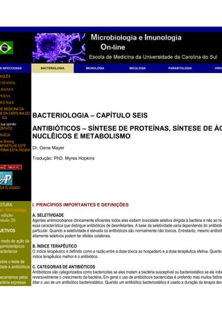 x




 S INFECCIOSAS            BACTERIOLOGIA               IMUNOLOGIA                 MICOLOGIA               PARASITOLOGIA               VIROL

 NGLÊS
 ESPANOL
LBANES
PERSA
DEO AULA
DE MEDICINA DA
DE DA CAROLINA DO
  SUL                BACTERIOLOGIA – CAPÍTULO SEIS
 sua opinião
 ONTATO              ANTIBIÓTICOS – SÍNTESE DE PROTEÍNAS, SÍNTESE DE ÁC
 BUSCA
                     NUCLÊICOS E METABOLISMO
 re Sharing
 MPARTILHE ESTE
 PRIMA ESTA PÁGINA
                     Dr. Gene Mayer

                     Tradução: PhD. Myres Hopkins




 DA PLUGADO



EITURA:              I. PRINCÍPIOS IMPORTANTES E DEFINIÇÕES
 al., Microbiology
ª edição             A. SELETIVIDADE
pítulo 20            Agentes antimicrobianos clinicamente eficientes todos eles exibem toxicidade seletiva dirigida à bactéria e não ao ho
                     essa característica que distingue antibióticos de desinfetantes. A base da seletividade varia dependendo do antibiótic
 JETIVOS             particular. Quando a seletividade é elevada os antibióticos são normalmente não tóxicos. Entretanto, mesmo antibiót
                     altamente seletivos podem ter efeitos colaterais.
  modo de ação de
quimioterápicos      B. ÍNDICE TERAPÊUTICO
bacterianos          O índice terapêutico é definido como a razão entre a dose tóxica ao hospedeiro e a dose terapêutica efetiva. Quanto
                     índice terapêutico melhor é o antibiótico.
sobre o teste de
 dade a antibióticos C. CATEGORIAS DE ANTIBIÓTICOS
                     Antibióticos são categorizados como bactericidas se eles matam a bactéria susceptível ou bacteriostático se ele inibe
mecanismos pelos reversivelmente o crescimento da bactéria. Em geral o uso de antibióticos bactericidas é preferido mas muitos fatôres
actéria expressa     ditar o uso de um antibiótico bacteriostático. Quando um antibiótico bacteriostático é usado a duração da terapia deve
 