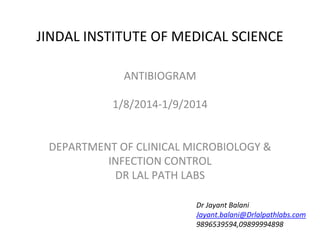 JINDAL INSTITUTE OF MEDICAL SCIENCE
ANTIBIOGRAM
1/8/2014-1/9/2014
DEPARTMENT OF CLINICAL MICROBIOLOGY &
INFECTION CONTROL
DR LAL PATH LABS
Dr Jayant Balani
Jayant.balani@Drlalpathlabs.com
9896539594,09899994898
 