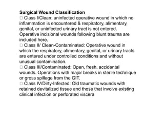 Surgical Wound Classification
Class I/Clean: uninfected operative wound in which no
inflammation is encountered & respiratory, alimentary,
genital, or uninfected urinary tract is not entered.
Operative incisional wounds following blunt trauma are
included here.
Class II/ Clean-Contaminated: Operative wound in
which the respiratory, alimentary, genital, or urinary tracts
are entered under controlled conditions and without
unusual contamination.
Class III/Contaminated: Open, fresh, accidental
wounds. Operations with major breaks in sterile technique
or gross spillage from the GIT.
Class IV/Dirty-Infected: Old traumatic wounds with
retained devitalized tissue and those that involve existing
clinical infection or perforated viscera
 