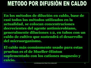 COORDINACION PRACTICA 2006-2007COORDINACION PRACTICA 2006-2007 1111
En los métodos de dilución en caldo, base de
casi todos los métodos utilizados en la
actualidad, se colocan concentraciones
decrecientes del agente antimicrobiano,
generalmente diluciones 1:2, en tubos con un
caldo de cultivo que sostendrá el desarrollo
del microorganismo.
El caldo más comúnmente usado para estas
pruebas es el de Mueller-Hinton
suplementado con los cationes magnesio y
calcio.
 
