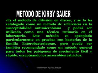 COORDINACION PRACTICA 2006-2007COORDINACION PRACTICA 2006-2007 1414
•Es el método de difusión en discos, y se lo ha
catalogado como un método de referencia en la
susceptibilidad antimicrobiana y podrá ser
utilizado como una técnica rutinaria en el
laboratorio. Este método es apropiado
particularmente en pruebas con bacterias de la
familia Enterobacteriaceae, pero puede ser
también recomendado como un método general
para todos los patógenos de crecimiento fácil y
rápido, exceptuando los anaerobios estrictos.
 