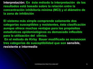 COORDINACION PRACTICA 2006-2007COORDINACION PRACTICA 2006-2007 1515
Interpretación: En éste método la interpretación de los
resultados está basado sobre la relación entre la
concentración inhibitoria mínima (MCI) y el diámetro de
la zona de inhibición
El sistema más simple comprende solamente dos
categorías susceptibles y resistentes, ésta clasificación
aunque ofrece muchas ventajas para los propósitos
estadísticos epidemiológicos es demasiado inflexible
para la utilización del clínico.
En el método de Kirby Bauer modificado se reconocen
tres categorías de susceptibilidad que son sensible,
resistente e intermedio
 