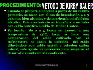 COORDINACION PRACTICA 2006-2007COORDINACION PRACTICA 2006-2007 1616
 Cuando se prepara él inoculo a partir de un cultivoCuando se prepara él inoculo a partir de un cultivo
primario, se tocan con el asa de inoculación 4 o 5primario, se tocan con el asa de inoculación 4 o 5
colonias bien aisladas y de apariencia morfológicacolonias bien aisladas y de apariencia morfológica
idéntica. Este crecimiento se transfiere a un tuboidéntica. Este crecimiento se transfiere a un tubo
con caldo nutritivo o caldo de Muller Hinton.con caldo nutritivo o caldo de Muller Hinton.
 Se incuba de 2 a 5 horas en general a unaSe incuba de 2 a 5 horas en general a una
temperatura de 35°C, luego se hace unatemperatura de 35°C, luego se hace una
comparación del caldo cultivado con elcomparación del caldo cultivado con el
nefelómetro, se ajusta la turbidez del caldonefelómetro, se ajusta la turbidez del caldo
diluyéndolo con caldo estéril o solución salinadiluyéndolo con caldo estéril o solución salina
estéril, este ajuste es necesario para asegurar elestéril, este ajuste es necesario para asegurar el
desarrollo resultante sea confluente.desarrollo resultante sea confluente.
 