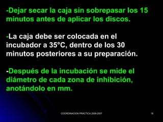 COORDINACION PRACTICA 2006-2007COORDINACION PRACTICA 2006-2007 1818
-Dejar secar la caja sin sobrepasar los 15-Dejar secar la caja sin sobrepasar los 15
minutos antes de aplicar los discos.minutos antes de aplicar los discos.
--La caja debe ser colocada en elLa caja debe ser colocada en el
incubador a 35°C, dentro de los 30incubador a 35°C, dentro de los 30
minutos posteriores a su preparación.minutos posteriores a su preparación.
--Después de la incubación se mide elDespués de la incubación se mide el
diámetro de cada zona de inhibición,diámetro de cada zona de inhibición,
anotándolo en mm.anotándolo en mm.
 