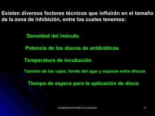 COORDINACION PRACTICA 2006-2007COORDINACION PRACTICA 2006-2007 1919
Existen diversos factores técnicos que influirán en el tamaño
de la zona de inhibición, entre los cuales tenemos:
Densidad del inóculo.
Tiempo de espera para la aplicación de disco
Temperatura de incubación
Tamaño de las cajas, fondo del agar y espacio entre discos
Potencia de los discos de antibióticos
 