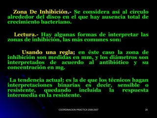 COORDINACION PRACTICA 2006-2007COORDINACION PRACTICA 2006-2007 2020
Zona De InhibiciónZona De Inhibición.-.- Se considera así al círculoSe considera así al círculo
alrededor del disco en el que hay ausencia total dealrededor del disco en el que hay ausencia total de
crecimiento bacteriano.crecimiento bacteriano.
Lectura.-Lectura.- Hay algunas formas de interpretar lasHay algunas formas de interpretar las
zonas de inhibición, las más comunes son:zonas de inhibición, las más comunes son:
Usando una reglaUsando una regla;; en éste caso la zona deen éste caso la zona de
inhibición son medidas en mm, y los diámetros soninhibición son medidas en mm, y los diámetros son
interpretados de acuerdo al antibiótico y suinterpretados de acuerdo al antibiótico y su
concentración en mg.concentración en mg.
La tendencia actual; es la de que los técnicos haganLa tendencia actual; es la de que los técnicos hagan
interpretaciones binarias es decir, sensible ointerpretaciones binarias es decir, sensible o
resistente, quedando incluida la respuestaresistente, quedando incluida la respuesta
intermedia en la resistente.intermedia en la resistente.
 