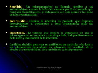 COORDINACION PRACTICA 2006-2007COORDINACION PRACTICA 2006-2007 2121
 Sensible.-Sensible.- Un microorganismo es llamado sensible a unUn microorganismo es llamado sensible a un
antimicrobiano cuando la infección causada por él es probable queantimicrobiano cuando la infección causada por él es probable que
responda favorablemente al tratamiento con éste agente a las dosisresponda favorablemente al tratamiento con éste agente a las dosis
usuales recomendadas.usuales recomendadas.
 Intermedia.-Intermedia.- Cuando la infección es probable que respondaCuando la infección es probable que responda
favorablemente el tratamiento a dosis inusualmente altas delfavorablemente el tratamiento a dosis inusualmente altas del
antimicrobiano.antimicrobiano.
 Resistente.-Resistente.- Es término que implica la expectativa de que elEs término que implica la expectativa de que el
microorganismo no responda a una droga dada, independientementemicroorganismo no responda a una droga dada, independientemente
de la dosis y localización de la infección.de la dosis y localización de la infección.
 La última decisión para usar un antibiótico en particular y la dosis aLa última decisión para usar un antibiótico en particular y la dosis a
ser administrada dependerán no solamente del resultado de laser administrada dependerán no solamente del resultado de la
prueba de susceptibilidad, sino también de su interpretaciónprueba de susceptibilidad, sino también de su interpretación..
 