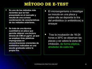 COORDINACION PRACTICA 2006-2007COORDINACION PRACTICA 2006-2007 2424
MÉTODO DE E-TESTMÉTODO DE E-TEST
 Es uno de los métodos másEs uno de los métodos más
recientes que se hanrecientes que se han
presentado en el mercado ypresentado en el mercado y
resulta de una curiosaresulta de una curiosa
combinación de característicascombinación de características
de los métodos anteriores.de los métodos anteriores.
 Se trata de una técnicaSe trata de una técnica
cuantitativa en placa quecuantitativa en placa que
permite obtener una lecturapermite obtener una lectura
directa de CMI en µg/ml, ya quedirecta de CMI en µg/ml, ya que
se emplean tiras plásticasse emplean tiras plásticas
impregnadas enimpregnadas en
concentraciones crecientes deconcentraciones crecientes de
antibiótico indicadas en unaantibiótico indicadas en una
escala graduada sobre laescala graduada sobre la
propia tira.propia tira.
 El microorganismo a investigarEl microorganismo a investigar
se inocula en una placa yse inocula en una placa y
sobre ella se deposita la tirasobre ella se deposita la tira
del antibiótico (o antibióticos) adel antibiótico (o antibióticos) a
ensayarensayar
 Tras la incubación de 16-24Tras la incubación de 16-24
horas a 35ºC se observan lashoras a 35ºC se observan las
placas y se valora la zona deplacas y se valora la zona de
inhibición,inhibición, de forma elíptica,de forma elíptica,
alrededor de cada tira.alrededor de cada tira.
 