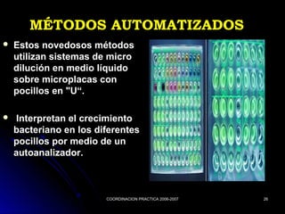 COORDINACION PRACTICA 2006-2007COORDINACION PRACTICA 2006-2007 2626
MÉTODOS AUTOMATIZADOSMÉTODOS AUTOMATIZADOS
 Estos novedosos métodosEstos novedosos métodos
utilizan sistemas de microutilizan sistemas de micro
dilución en medio líquidodilución en medio líquido
sobre microplacas consobre microplacas con
pocillos en "U“.pocillos en "U“.
 Interpretan el crecimientoInterpretan el crecimiento
bacteriano en los diferentesbacteriano en los diferentes
pocillos por medio de unpocillos por medio de un
autoanalizador.autoanalizador.
 
