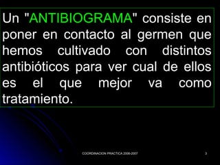 COORDINACION PRACTICA 2006-2007COORDINACION PRACTICA 2006-2007 33
Un "ANTIBIOGRAMA" consiste en
poner en contacto al germen que
hemos cultivado con distintos
antibióticos para ver cual de ellos
es el que mejor va como
tratamiento.
 