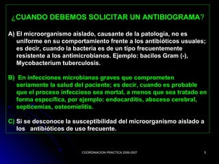 COORDINACION PRACTICA 2006-2007COORDINACION PRACTICA 2006-2007 55
¿CUANDO DEBEMOS SOLICITAR UN ANTIBIOGRAMA?
A) El microorganismo aislado, causante de la patología, no es
uniforme en su comportamiento frente a los antibióticos usuales;
es decir, cuando la bacteria es de un tipo frecuentemente
resistente a los antimicrobianos. Ejemplo: bacilos Gram (-),
Mycobacterium tuberculosis.
B) En infecciones microbianas graves que comprometen
seriamente la salud del paciente; es decir, cuando es probable
que el proceso infeccioso sea mortal, a menos que sea tratado en
forma específica, por ejemplo: endocarditis, absceso cerebral,
septicemias, osteomielitis.
C) Si se desconoce la susceptibilidad del microorganismo aislado a
los antibióticos de uso frecuente.
 