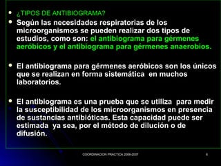 COORDINACION PRACTICA 2006-2007COORDINACION PRACTICA 2006-2007 66
 ¿TIPOS DE ANTIBIOGRAMA?¿TIPOS DE ANTIBIOGRAMA?
 Según las necesidades respiratorias de losSegún las necesidades respiratorias de los
microorganismos se pueden realizar dos tipos demicroorganismos se pueden realizar dos tipos de
estudios, como son:estudios, como son: el antibiograma para gérmenesel antibiograma para gérmenes
aeróbicos y el antibiograma para gérmenes anaerobios.aeróbicos y el antibiograma para gérmenes anaerobios.
 El antibiograma para gérmenes aeróbicos son los únicosEl antibiograma para gérmenes aeróbicos son los únicos
que se realizan en forma sistemática en muchosque se realizan en forma sistemática en muchos
laboratorios.laboratorios.
 El antibiograma es una prueba que se utiliza para medirEl antibiograma es una prueba que se utiliza para medir
la susceptibilidad de los microorganismos en presenciala susceptibilidad de los microorganismos en presencia
de sustancias antibióticas. Esta capacidad puede serde sustancias antibióticas. Esta capacidad puede ser
estimada ya sea, por el método de dilución o deestimada ya sea, por el método de dilución o de
difusión.difusión.
 