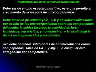 COORDINACION PRACTICA 2006-2007COORDINACION PRACTICA 2006-2007 77
REQUISITOS QUE DEBE REUNIR UN ANTIBIOGRAMA:
Debe ser de amplio espectro nutritivo, para que permita el
crecimiento de la mayoría de microorganismos.
Debe tener un pH estable (7,2 - 7,4) y no sufrir oscilaciones
por acción de los microorganismos sobre los componentes
del medio; la acidez favorece la actividad de beta-
lactámicos, tetraciclina, y novobiocina; y la alcalinidad la
de los aminoglucósidos y macrólidos.
-No debe contener inhibidores de antimicrobianos como
son peptonas, sales de Ca++ y Mg++, o cualquier otro
antagonista por competencia.
 