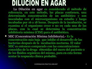 COORDINACION PRACTICA 2006-2007COORDINACION PRACTICA 2006-2007 99
La Dilución en agarLa Dilución en agar es considerado el método dees considerado el método de
referencia. en este método, las placas contienen, unareferencia. en este método, las placas contienen, una
determinada concentración de un antibiótico y sondeterminada concentración de un antibiótico y son
inoculadas con el microorganismo en estudio y luegoinoculadas con el microorganismo en estudio y luego
incubadas por 16 a 18 horas. Después de la incubación, seincubadas por 16 a 18 horas. Después de la incubación, se
examina si el organismo crece o no en cada una de lasexamina si el organismo crece o no en cada una de las
placas, con lo cual se determina la concentraciónplacas, con lo cual se determina la concentración
inhibitoria mínima (CIM) para el antibiótico.inhibitoria mínima (CIM) para el antibiótico.
 MIC (Concentración Mínima Inhibitoria).-MIC (Concentración Mínima Inhibitoria).- Es laEs la
concentración más baja que inhibe el desarrollo de lasconcentración más baja que inhibe el desarrollo de las
bacterias después de la incubación nocturna. El valorbacterias después de la incubación nocturna. El valor
MIC es entonces comparado con las concentracionesMIC es entonces comparado con las concentraciones
conocidas de la droga obtenidas del suero del paciente oconocidas de la droga obtenidas del suero del paciente o
de los fluidos orgánicos del mismo, para en esta formade los fluidos orgánicos del mismo, para en esta forma
sentar la respuesta clínica probable.sentar la respuesta clínica probable.
 