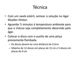 Técnica
• Com um swab estéril, semear a solução no Agar
Mueller-Hinton.
• Aguardar 5 minutos à temperatura ambiente para
que o inócuo seja completamente absorvido pelo
ágar.
• Colocar o disco com o auxílio de uma pinça
previamente flambada.
– Os discos devem ter uma distância de 2,5cm
– Máximo de 12 discos em placas de 15 cm e 5 discos em
placas de 9 cm
 