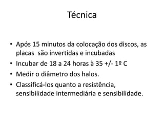 Técnica
• Após 15 minutos da colocação dos discos, as
placas são invertidas e incubadas
• Incubar de 18 a 24 horas à 35 +/- 1º C
• Medir o diâmetro dos halos.
• Classificá-los quanto a resistência,
sensibilidade intermediária e sensibilidade.
 