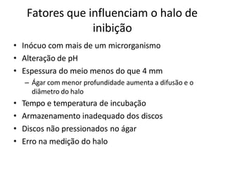Fatores que influenciam o halo de
inibição
• Inócuo com mais de um microrganismo
• Alteração de pH
• Espessura do meio menos do que 4 mm
– Ágar com menor profundidade aumenta a difusão e o
diâmetro do halo
• Tempo e temperatura de incubação
• Armazenamento inadequado dos discos
• Discos não pressionados no ágar
• Erro na medição do halo
 