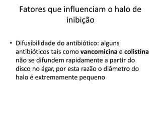 Fatores que influenciam o halo de
inibição
• Difusibilidade do antibiótico: alguns
antibióticos tais como vancomicina e colistina
não se difundem rapidamente a partir do
disco no ágar, por esta razão o diâmetro do
halo é extremamente pequeno
 