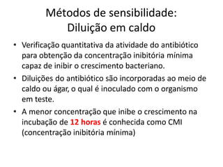 Métodos de sensibilidade:
Diluição em caldo
• Verificação quantitativa da atividade do antibiótico
para obtenção da concentração inibitória mínima
capaz de inibir o crescimento bacteriano.
• Diluições do antibiótico são incorporadas ao meio de
caldo ou ágar, o qual é inoculado com o organismo
em teste.
• A menor concentração que inibe o crescimento na
incubação de 12 horas é conhecida como CMI
(concentração inibitória mínima)
 