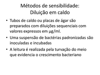 Métodos de sensibilidade:
Diluição em caldo
• Tubos de caldo ou placas de ágar são
preparados com diluições sequenciais com
valores expressos em µg/ml.
• Uma suspensão de bactérias padronizadas são
inoculadas e incubadas
• A leitura é realizada pela turvação do meio
que evidencia o crescimento bacteriano
 