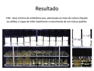 Resultado
CIM - dose mínima de antibiótico que, adicionada ao meio de cultura (líquido
ou sólido), é capaz de inibir totalmente o crescimento de um inócuo padrão.
 