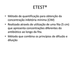 ETEST®
• Método de quantificação para obtenção da
concentração inibitória mínima (CIM)
• Realizado através de utilização de uma fita (5 cm)
que apresenta concentrações diferentes do
antibiótico ao longo da fita.
• Método que combina os princípios de difusão e
diluição
 