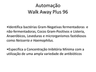 Automação
Walk Away Plus 96
•Identifica bactérias Gram-Negativas fermentadoras e
não-fermentadoras, Cocos Gram-Positivos e Listeria,
Anaeróbicos, Leveduras e microrganismos fastidiosos
como Neisseria e Haemophilus.
•Especifica a Concentração Inibitória Mínima com a
utilização de uma ampla variedade de antibióticos
 