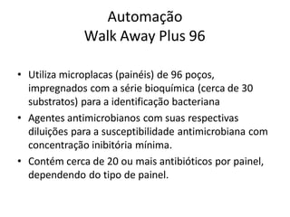 Automação
Walk Away Plus 96
• Utiliza microplacas (painéis) de 96 poços,
impregnados com a série bioquímica (cerca de 30
substratos) para a identificação bacteriana
• Agentes antimicrobianos com suas respectivas
diluições para a susceptibilidade antimicrobiana com
concentração inibitória mínima.
• Contém cerca de 20 ou mais antibióticos por painel,
dependendo do tipo de painel.
 
