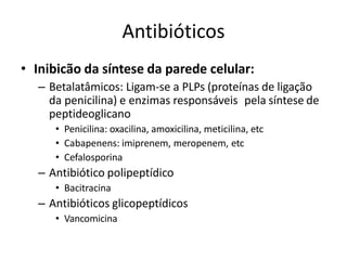 Antibióticos
• Inibicão da síntese da parede celular:
– Betalatâmicos: Ligam-se a PLPs (proteínas de ligação
da penicilina) e enzimas responsáveis pela síntese de
peptideoglicano
• Penicilina: oxacilina, amoxicilina, meticilina, etc
• Cabapenens: imiprenem, meropenem, etc
• Cefalosporina
– Antibiótico polipeptídico
• Bacitracina
– Antibióticos glicopeptídicos
• Vancomicina
 