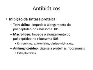 Antibióticos
• Inibição da síntese protéica:
– Tetraciclina : Impede o alongamento do
polipeptídeo no ribossoma 30S
– Macrolídeo: Impede o alongamento do
polipeptídeo no ribossoma 50S
• Eritromicina, azitromicina, claritromicina, etc.
– Aminoglicosídeo: Liga-se a proteínas ribossomais
• Estreptomicina
 