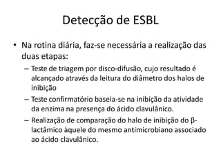 Detecção de ESBL
• Na rotina diária, faz-se necessária a realização das
duas etapas:
– Teste de triagem por disco-difusão, cujo resultado é
alcançado através da leitura do diâmetro dos halos de
inibição
– Teste confirmatório baseia-se na inibição da atividade
da enzima na presença do ácido clavulânico.
– Realização de comparação do halo de inibição do β-
lactâmico àquele do mesmo antimicrobiano associado
ao ácido clavulânico.
 