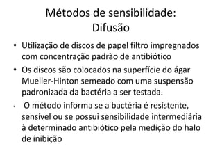 Métodos de sensibilidade:
Difusão
• Utilização de discos de papel filtro impregnados
com concentração padrão de antibiótico
• Os discos são colocados na superfície do ágar
Mueller-Hinton semeado com uma suspensão
padronizada da bactéria a ser testada.
• O método informa se a bactéria é resistente,
sensível ou se possui sensibilidade intermediária
à determinado antibiótico pela medição do halo
de inibição
 