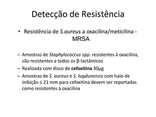 Detecção de Resistência
• Resistência de S.aureus a oxacilina/meticilina -
MRSA
– Amostras de Staphylococcus spp. resistentes à oxacilina,
são resistentes a todos os β-lactâmicos
– Realizada com disco de cefoxitina 30µg
– Amostras de S. aureus e S. lugdunensis com halo de
inibição ≤ 21 mm para cefoxitina devem ser reportadas
como resistentes à oxacilina
 