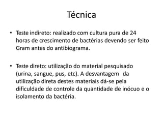 Técnica
• Teste indireto: realizado com cultura pura de 24
horas de crescimento de bactérias devendo ser feito
Gram antes do antibiograma.
• Teste direto: utilização do material pesquisado
(urina, sangue, pus, etc). A desvantagem da
utilização direta destes materiais dá-se pela
dificuldade de controle da quantidade de inócuo e o
isolamento da bactéria.
 
