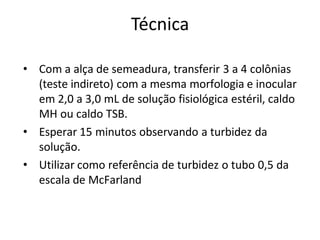 Técnica
• Com a alça de semeadura, transferir 3 a 4 colônias
(teste indireto) com a mesma morfologia e inocular
em 2,0 a 3,0 mL de solução fisiológica estéril, caldo
MH ou caldo TSB.
• Esperar 15 minutos observando a turbidez da
solução.
• Utilizar como referência de turbidez o tubo 0,5 da
escala de McFarland
 