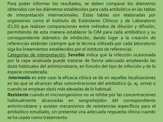 Para poder informar los resultados, se deben comparar los diámetros
obtenidos con los diámetros establecidos para cada antibiótico en las tablas
de interpretación internacionales. Estas tablas son elaboradas por
organismos como el Instituto de Estándares Clínicos y de Laboratorio
(CLSI) que realizan comparaciones entre métodos de dilución y difusión,
permitiendo de esta manera establecer la CIM para cada antibiótico y su
correspondiente diámetro de inhibición, dando lugar a la creación de
referencias estándar (siempre que la técnica utilizada por cada laboratorio
siga los lineamientos establecidos por el instituto de referencia).
Categorías de interpretación: Sensible indica que la infección ocasionada
por la cepa analizada puede tratarse de forma adecuada empleando las
dosis habituales del antimicrobiano, en función del tipo de infección y de la
especie considerada.
Intermedio en este caso la eficacia clínica se da en aquellas localizaciones
en las que se alcanzan altas concentraciones del antibiótico (p. ej. orina) o
cuando se emplean dosis más elevadas de lo habitual.
Resistente cuando el microorganismo no se inhibe por las concentraciones
habitualmente alcanzadas en sangre/tejidos del correspondiente
antimicrobiano y existen mecanismos de resistencias específicos para el
antibiótico estudiado, sin presentar una adecuada respuesta clínica cuando
se ha usado como tratamiento.
 
