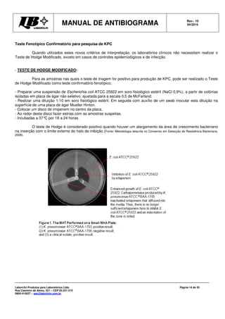 MANUAL DE ANTIBIOGRAMA Rev.: 10
04/2015
Laborclin Produtos para Laboratórios Ltda.
Rua Casimiro de Abreu, 521 – CEP 83.321-210
0800-410027 – sac@laborlcin.com.br
Página 14 de 35
Teste Fenotípico Confirmatório para pesquisa de KPC
Quando utilizados estes novos critérios de interpretação, os laboratórios clínicos não necessitam realizar o
Teste de Hodge Modificado, exceto em casos de controles epidemiológicos e de infecção.
- TESTE DE HODGE MODIFICADO:
Para as amostras nas quais o teste de triagem for positivo para produção de KPC, pode ser realizado o Teste
de Hodge Modificado como teste confirmatório fenotípico.
- Preparar uma suspensão de Escherichia coli ATCC 25922 em soro fisiológico estéril (NaCl 0,9%), a partir de colônias
isoladas em placa de ágar não seletivo, ajustada para a escala 0,5 de McFarland.
- Realizar uma diluição 1:10 em soro fisiológico estéril. Em seguida com auxílio de um swab inocular esta diluição na
superfície de uma placa de ágar Mueller Hinton.
- Colocar um disco de imipenem no centro da placa.
- Ao redor deste disco fazer estrias com as amostras suspeitas.
- Incubadas a 37°C por 18 a 24 horas.
O teste de Hodge é considerado positivo quando houver um alargamento da área de crescimento bacteriano
na inserção com o limite externo do halo de inibição (Fonte: Metodologia descrita no Consenso em Detecção de Resistência Bacteriana,
2008).
 