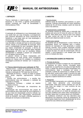 MANUAL DE ANTIBIOGRAMA Rev.: 10
04/2015
Laborclin Produtos para Laboratórios Ltda.
Rua Casimiro de Abreu, 521 – CEP 83.321-210
0800-410027 – sac@laborlcin.com.br
Página 2 de 35
1. DEFINIÇÃO
Técnica destinada à determinação da sensibilidade
bacteriana in vitro frente a agentes antimicrobianos,
também conhecido por Teste de Sensibilidade a
Antimicrobianos (TSA).
2. INTRODUÇÃO
A realização do antibiograma e sua interpretação não é
uma tarefa fácil, por suas limitações e principalmente
pela crescente descoberta de novos mecanismos de
resistência, o que exige cada vez mais atualização e
treinamento dos profissionais.
A metodologia de Kirby e Bauer para antibiograma é a
mais difundida e utilizada até hoje na rotina de análises
clínicas, devido a sua praticidade de execução, baixo
custo e confiabilidade de seus resultados. Apesar de
sua relativa simplicidade de execução, a técnica de
Kirby e Bauer exige que as instruções sejam seguidas
rigorosamente de forma que os resultados obtidos
correspondam à realidade e possam ser comparados
com as tabelas internacionais.
A Laborclin oferece os discos impregnados com
antimicrobianos em duas formas, como monodiscos
(avulsos em frascos com 50 unidades) ou multidiscos
(embalagens contendo 25 “estrelas” com 12 discos em
cada).
2.1 Fatores determinantes para realização do TSA:
- Material clínico – cuidado no isolamento de microbiota
normal de determinado sítio anatômico, pois não é
indicada a realização do TSA neste tipo de amostra;
- Realização da técnica – verificar se todos os passos
estão sendo seguidos rigorosamente conforme
prescrito;
- Escolha dos antimicrobianos – a escolha dos
antimicrobianos deve ser adequado a realidade da
instituição ou hospital;
- Resistência intrínseca – cuidado ao reportar
resultados errôneos;
- Pesquisa e confirmação de mecanismos de
resistência.
- Atualização das recomendações dos grupos de
antimicrobianos para cada grupo de micro-organismo e
de seus halos de interpretação conforme indicado nas
atualizações anuais das organizações internacionais
(CLSI ou EUCAST). No Brasil a ANVISA padroniza a
utilização do CLSI para os laboratórios.
3. AMOSTRA
- Tipo de amostra
Colônias puras de bactérias gram-positivas ou gram-
negativas. Colônias provenientes de cultivo bacteriano
recente de 18 a 24 horas, isoladas a partir de meios de
cultura não seletivos.
- Armazenamento e estabilidade
As amostras mantem-se viáveis para a execução das
análises até cerca de 24 horas de cultivo em meio não
seletivo. Além deste prazo, deve-se fazer novo repique
da cepa, cultivar por mais 24 horas em meio não
seletivo para depois proceder ao exame.
- Critério para rejeição
As amostras que já ultrapassaram o prazo máximo de
estabilidade devem ser rejeitadas para a análise,
devendo ser repicadas em meio apropriado, e usadas
colônias recentes. Outro cuidado importante consiste
em verificar a pureza do inóculo, e na dúvida, sugere-se
o repique da cepa. Em caso de contaminação, deve-se
reisolar o micro-organismo a ser testado para evitar
erros na medição dos halos.
4. INFORMAÇÕES SOBRE OS PRODUTOS
a- Princípio da técnica
O procedimento consiste no preparo de uma suspensão
de bactérias de cultivo recente, inoculação desta
suspensão na superfície de uma placa de Agar Mueller
Hinton, e adição dos discos de papel impregnados com
antimicrobianos. Após a incubação em estufa, é
analisado o padrão de crescimento ou inibição ao redor
de cada disco, sendo então medido o tamanho de cada
halo e o resultado pesquisado em tabelas apropriadas
segundo a espécie bacteriana em análise.
b- Reagentes
Discos de papel impregnados com antibióticos de forma
a cada disco apresentar uma concentração
padronizada. Cada disco possui impresso em uma de
suas faces seu código e o valor numérico de sua
concentração.
O frasco contém um disco agente indicador de
umidade, que consiste em um disco de coloração azul,
que caso modifique para rósea indica impregnação por
umidade. Neste caso, os discos devem ser inutilizados.
Os multidiscos constituem uma boa alternativa para
laboratórios com pequenas rotinas de antibiograma. As
combinações disponíveis foram estabelecidas de forma
a aproximar aos critérios de escolha do CLSI.
 