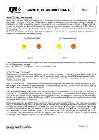 MANUAL DE ANTIBIOGRAMA Rev.: 10
04/2015
Laborclin Produtos para Laboratórios Ltda.
Rua Casimiro de Abreu, 521 – CEP 83.321-210
0800-410027 – sac@laborlcin.com.br
Página 21 de 35
Cli Eri
20 mm
CLINDAMICINA RESISTENTE
Cli Eri
20 mm
CLINDAMICINA SENSÍVEL
RESISTÊNCIA À CLINDAMICINA
Cepas de S. aureus e ENPC (estafilococos não produtores de coagulase) resistentes a macrolídeos podem apresentar
resistência constitutiva ou induzida a Clindamicina ou podem ser resistentes apenas aos macrolídeos dependendo do
mecanismo envolvido. A resistência induzida à clindamicina pode ser detectada através do D-teste ou Teste da zona D,
em que são colocados um disco de clindamicina e um disco de eritromicina afastados a uma distância de 15 a 26 mm, e
após a incubação, caso não se apresente o achatamento do halo inibitório da clindamicina reporta-se a cepa como
sensível a esta.
Caso seja visualizado o achatamento do halo de inibição entre os discos, deve ser reportado resistência a clindamicina,
mesmo que o teste in vitro tenha dado sensível.
Cepas que apresentem crescimento enevoado no halo inibitório da clindamicina é considerada resistente independente
do teste de resistência induzida.
OBS: para Streptococcus ß-hemolítico = utilizar distância de 12mm.
RESISTÊNCIA A PENICILINAS
Historicamente a resistência dos estafilococos às penicilinas penicilinase - estáveis é referida como resistência à
meticilina, desta forma o acrônimo MRSA (para S. aureus meticilina-resistente) ou MRS (Staphylococcus meticilina-
resistente), neste trabalho os termos são expressos como resistência a determinada droga (oxacilina resistente,
meticilina-resistente etc.);
Para S. aureus e ENPC (Staphylococcus não produtores de coagulase), resultados para cefens, parenterais e orais,
combinações com inibidores de beta-lactamase e carbapenems, se testados, são reportados de acordo com os
resultados usando-se os critérios de interpretação;
Para S. aureus resistentes à oxacilina e ENPC meticilina-resistentes, outros agentes beta-lactâmicos como penicilinas e
combinações com inibidores de beta-lactamase, cefens e carbapenems, pode surgir sensibilidade a estes agentes in
vitro, porém sem eficácia clínica. Resultados destas drogas devem ser reportados como resistentes ou não reportados.
Isto deve-se a casos documentados de infecções por MRS com respostas fracas à terapia por beta-lactâmicos, ou ainda
em base de dados clínicos de tratamento;
Detecção de resistência à oxacilina: testes para mec-A (determinante genético do MRSA) ou para proteína expressa por
mec-A, a penicilina-binding protein 2a (PBP 2a) são os métodos mais acurados para predizer a resistência à oxacilina
podendo ser usados para confirmar os resultados dos testes de difusão por disco para estafilococos isolados de
materiais provenientes de infecções severas. As cepas que não carregam mec-A ou não produzem PBP 2a são
reportadas como oxacilina sensíveis. Devido à rara ocorrência de outros mecanismos de resistência, se o MIC
(concentração inibitória mínima) for executado em conjunto com o teste por difusão para oxacilina µ 4 µg/mL e a cepa
for mec-A ou PBP 2
a
negativa, reportar como oxacilina resistente;
 