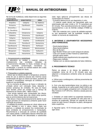 MANUAL DE ANTIBIOGRAMA Rev.: 10
04/2015
Laborclin Produtos para Laboratórios Ltda.
Rua Casimiro de Abreu, 521 – CEP 83.321-210
0800-410027 – sac@laborlcin.com.br
Página 3 de 35
Na forma de multidiscos, estão disponíveis as seguintes
combinações:
GRAM NEGATIVO GRAM POSITIVO URINA
Ampicilina Cefepime Ac. Nalidíxico
Amicacina Ciprofloxacin Ampicilina
Amoxicilina +
Ac. Clavulânico
Cloranfenicol Cefalotina
Ceftazidima Clindamicina Cefepime
Cefalotina Eritromicina Ciprofloxacin
Cefepime Gentamicina Cloranfenicol
Cefoxitina Oxacilina Levofloxacina
Cefuroxima Penicilina-G Gentamicina
Ciprofloxacina Rifampicina Norfloxacin
Gentamicina Sulfazotrim Nitrofurantoína
Meropenem Tetraciclina Sulfazotrim
Sulfazotrim Vancomicina Tetraciclina
c- Armazenamento e estabilidade
No laboratório ao receber o material, colocar-lo
imediatamente nas condições indicadas de
armazenamento indicadas no rótulo, condição em que
não ocorrendo contaminação microbiana ou
umidificação, o produto se manterá estável até a data
de validade expressa em rótulo.
d- Precauções e cuidados especiais
- Deixar que os discos atinjam a temperatura ambiente
antes do uso (a abertura precoce dos mesmos causa
condensação de água no interior do frasco, aumento da
umidade e conseqüente inativação do antibiótico com
queda em sua atividade);
- Se no momento da abertura do frasco o indicador de
umidade estiver com coloração rósea, descartar o
produto (presença de umidade). No caso do frasco
estar lacrado, entrar em contato com o Serviço de
Assessoria ao Cliente (SAC - 0800 410027);
- Usar pinças estéreis para manipulação dos discos,
nunca as mãos. Cuidar para não utilizar pinça quente,
pois os antimicrobianos são termosensíveis;
- Não deixar o frasco desnecessariamente aberto ou por
longos períodos em temperatura ambiente (pode haver
inativação do produto);
- A validade do produto expressa em rótulo refere-se ao
frasco fechado e com o vácuo intacto. Após sua
abertura, a validade do produto fica condicionada às
boas condições de armazenamento e manipulação.
Recomenda-se a execução do controle de qualidade
com cepas padrão, e detectados desvios referentes aos
discos, estes deverão ser descartados e substituídos
(esta regra aplica-se principalmente aos discos de
conservação em freezer).
- O produto destina-se ao uso diagnóstico in vitro;
- O material usado deverá ser descartado após sua
esterilização pelo calor úmido a 121 °C (autoclave) por
20 minutos. Para acondicionamento do material usado,
recomendamos o uso do Detrilab (códigos 570668 ou
570670);
- Não usar materiais com o prazo de validade expirado,
ou que apresentem selo de qualidade rompido ou
violado no momento do recebimento.
5. MATERIAIS E EQUIPAMENTOS NECESSÁRIOS
(NÃO FORNECIDOS)
- Estufa bacteriológica;
- Alças bacteriológicas;
- Bico de Bunsen;
- Agar Mueller Hinton com e sem sangue em placas;
- Tubo com escala 0,5 Mac Farland ou tubidímetro;
- Solução salina estéril;
- Swabs estéreis para espalhamento da suspensão;
- Régua para medição;
- Tabelas com os valores esperados de halos inibitórios.
6. PROCEDIMENTO TÉCNICO
Retirar as placas e os discos da geladeira ou
congelador cerca de 20 a 30 minutos para que
adquiram a temperatura ambiente antes da execução
da prova.
a- Utilizar para o antibiograma, colônias provenientes de
cultura recente.
b- Com uma alça bacteriológica tocar na colônia a ser
testada. Suspende-la em salina estéril (NaCl 0,85%) até
se obter uma turvação compatível com a Escala 0,5 de
Mac Farland (1x10
8
UFC/mL). Solicite a escala para seu
vendedor.
c- Embeber um swab estéril na suspensão bacteriana,
comprimindo-o contra as paredes do tubo para tirar o
excesso da suspensão. Semear em seguida de forma
suave em pelo menos 5 direções na placa, abrangendo
toda a superfície;
d- Aguardar aprox. 10-15 minutos para a superfície do
agar secar;
 