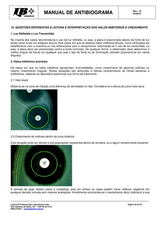 MANUAL DE ANTIBIOGRAMA Rev.: 10
04/2015
Laborclin Produtos para Laboratórios Ltda.
Rua Casimiro de Abreu, 521 – CEP 83.321-210
0800-410027 – sac@laborlcin.com.br
Página 32 de 35
10. QUESTÕES REFERENTES À LEITURA E INTERPRETAÇÃO DOS HALOS INIBITÓRIOS E CRESCIMENTO
1. Luz Refletida x Luz Transmitida
Na maioria dos casos recomenda-se o uso da luz refletida, ou seja, a placa é posicionada abaixo da fonte de luz
tendo como fundo um anteparo escuro. Nos casos em que se observe halos inibitórios tênues, como verificados em
estafilococos com a oxacilina ou nos enterococos com a vancomicina, recomenda-se o uso de luz transmitida, ou
seja, a placa deve ser posicionada contra a fonte luminosa. De qualquer forma, o observador deve determinar o
melhor ângulo de leitura em qualquer que seja o tipo de fonte ou de iluminação utilizado (posiciona-se em vários
ângulos).
2. Halos inibitórios anormais
Há casos em que os halos inibitórios apresentam anormalidades, como crescimento de algumas colônias ou
mesmo crescimento irregular. Muitas situações são atribuídas a fatores característicos de certas bactérias e
antibióticos, cabendo ao laboratório padronizar sua forma de tratamento.
2.1 Halo duplo
Observa-se na zona de inibição uma diferença de densidade no halo. Considera-se a leitura da zona mais clara;
2.2 Crescimento de colônias dentro da zona inibitória
Esta situação pode ser devida a sub-populações resistentes dentro da amostra, ou a algum contaminante presente.
A tomada de ação nestes casos é cuidadosa, pois em ambos os casos podem haver reflexos negativos em
qualquer decisão tomada sem maiores avaliações. Inicialmente recomenda-se o reisolamento da(s) colônia(s) e sua
 