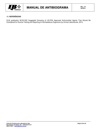 MANUAL DE ANTIBIOGRAMA Rev.: 10
04/2015
Laborclin Produtos para Laboratórios Ltda.
Rua Casimiro de Abreu, 521 – CEP 83.321-210
0800-410027 – sac@laborlcin.com.br
Página 35 de 35
11. REFERÊNCIAS
CLSI publication M100-S25 Suggested Grouping of US-FDA Approved Antimicrobial Agents That Should Be
Considered for Routine Testing and Reporting on Nonfastidious Organisms by Clinical Laboratories, 2015.
 